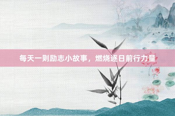每天一则励志小故事，燃烧逐日前行力量