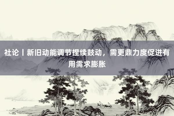 社论丨新旧动能调节捏续鼓动，需更鼎力度促进有用需求膨胀